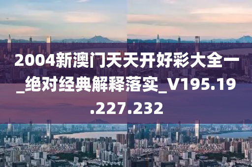 2004新澳门天天开好彩大全一_绝对经典解释落实_V195.19.227.232