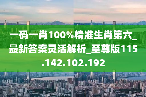 一码一肖100%精准生肖第六_最新答案灵活解析_至尊版115.142.102.192