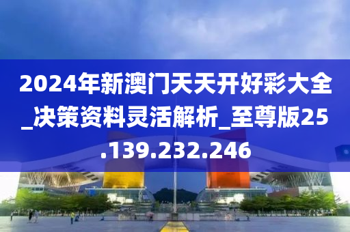 2024年新澳门天天开好彩大全_决策资料灵活解析_至尊版25.139.232.246