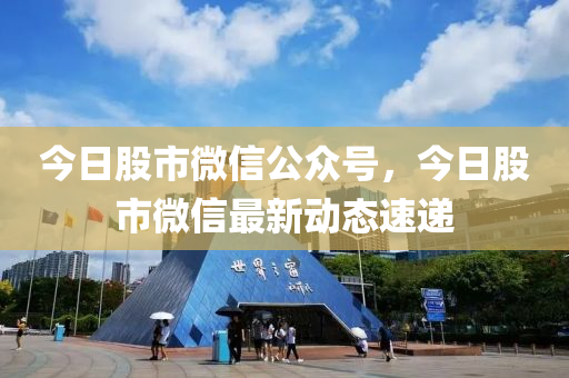 今日股市微信公众号，今日股市微信最新动态速递