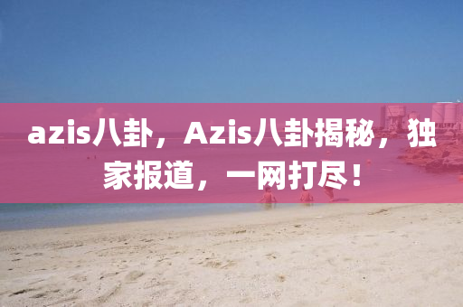 azis八卦，Azis八卦揭秘，独家报道，一网打尽！