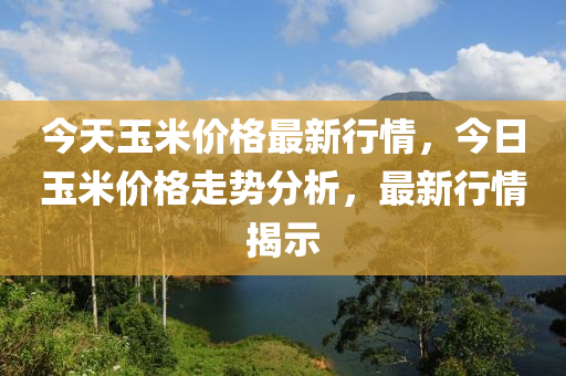 今天玉米价格最新行情，今日玉米价格走势分析，最新行情揭示