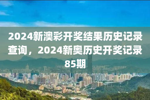 2024新澳彩开奖结果历史记录查询，2024新奥历史开奖记录85期