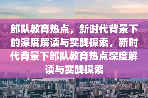 部队教育热点，新时代背景下的深度解读与实践探索，新时代背景下部队教育热点深度解读与实践探索