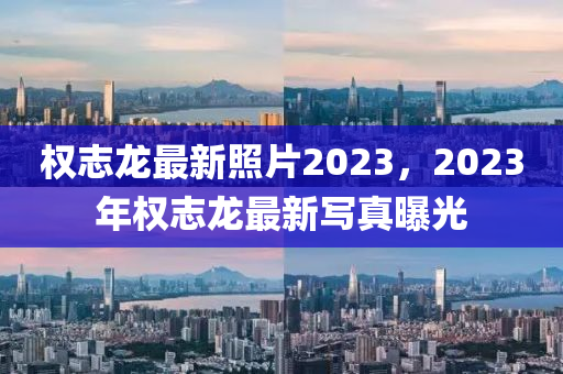 权志龙最新照片2023，2023年权志龙最新写真曝光