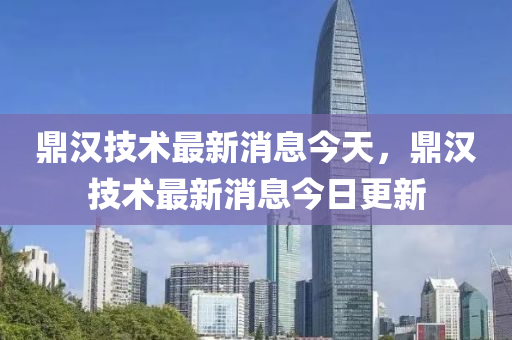 鼎汉技术最新消息今天，鼎汉技术最新消息今日更新