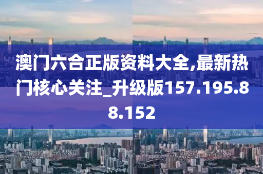 澳门六合正版资料大全,最新热门核心关注_升级版157.195.88.152