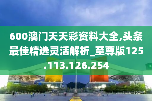 600澳门天天彩资料大全,头条最佳精选灵活解析_至尊版125.113.126.254