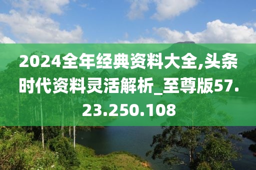 2024全年经典资料大全,头条时代资料灵活解析_至尊版57.23.250.108