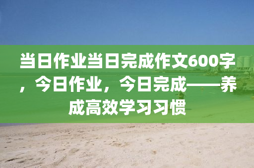 当日作业当日完成作文600字，今日作业，今日完成——养成高效学习习惯