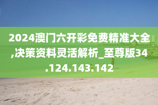 2024澳门六开彩免费精准大全,决策资料灵活解析_至尊版34.124.143.142