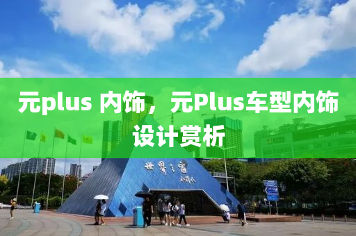 元plus 内饰，元Plus车型内饰设计赏析