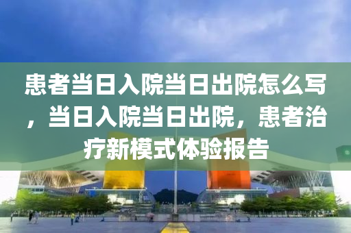 患者当日入院当日出院怎么写，当日入院当日出院，患者治疗新模式体验报告