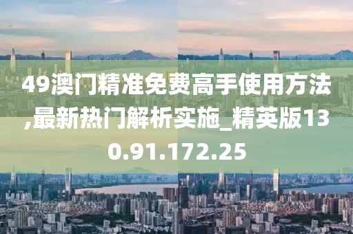 49澳门精准免费高手使用方法,最新热门解析实施_精英版130.91.172.25