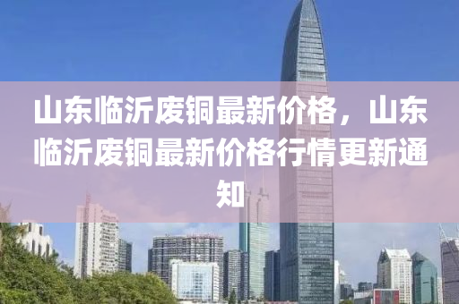 山东临沂废铜最新价格，山东临沂废铜最新价格行情更新通知