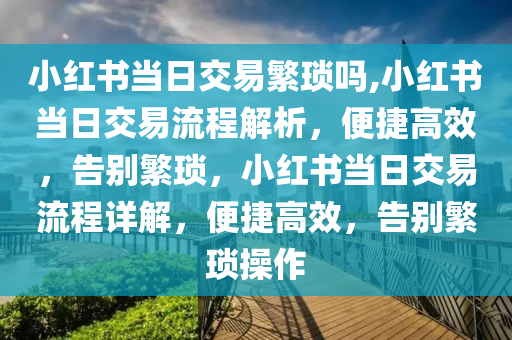 小红书当日交易繁琐吗,小红书当日交易流程解析，便捷高效，告别繁琐，小红书当日交易流程详解，便捷高效，告别繁琐操作