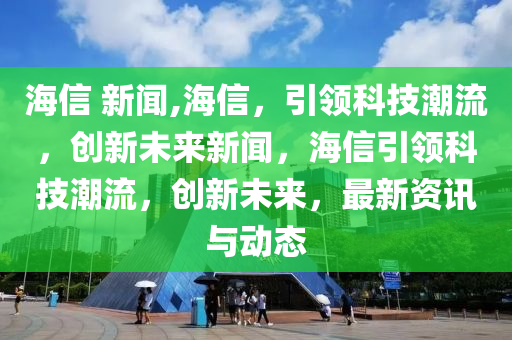 海信 新闻,海信，引领科技潮流，创新未来新闻，海信引领科技潮流，创新未来，最新资讯与动态