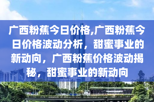 广西粉蕉今日价格,广西粉蕉今日价格波动分析，甜蜜事业的新动向，广西粉蕉价格波动揭秘，甜蜜事业的新动向