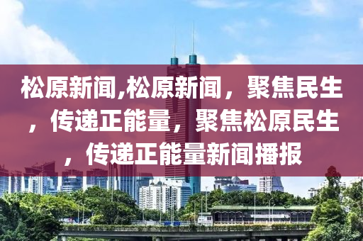 松原新闻,松原新闻，聚焦民生，传递正能量，聚焦松原民生，传递正能量新闻播报