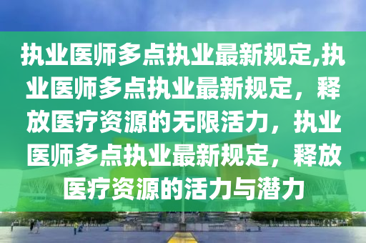 执业医师多点执业最新规定,执业医师多点执业最新规定，释放医疗资源的无限活力，执业医师多点执业最新规定，释放医疗资源的活力与潜力