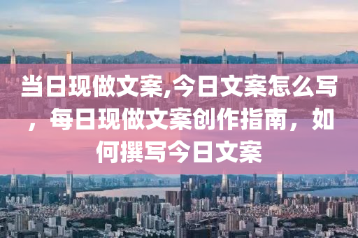 当日现做文案,今日文案怎么写，每日现做文案创作指南，如何撰写今日文案