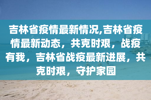 吉林省疫情最新情况,吉林省疫情最新动态，共克时艰，战疫有我，吉林省战疫最新进展，共克时艰，守护家园