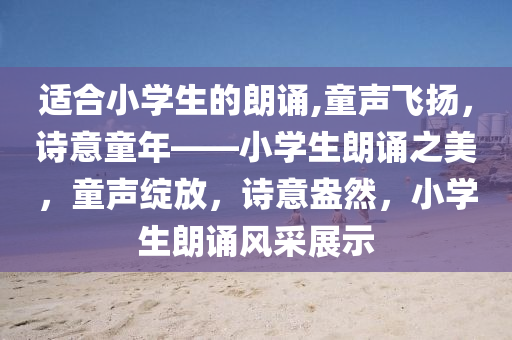 适合小学生的朗诵,童声飞扬，诗意童年——小学生朗诵之美，童声绽放，诗意盎然，小学生朗诵风采展示