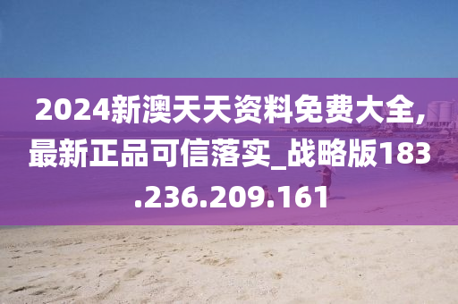 2024新澳天天资料免费大全,最新正品可信落实_战略版183.236.209.161