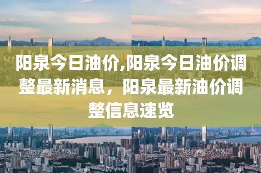 阳泉今日油价,阳泉今日油价调整最新消息，阳泉最新油价调整信息速览