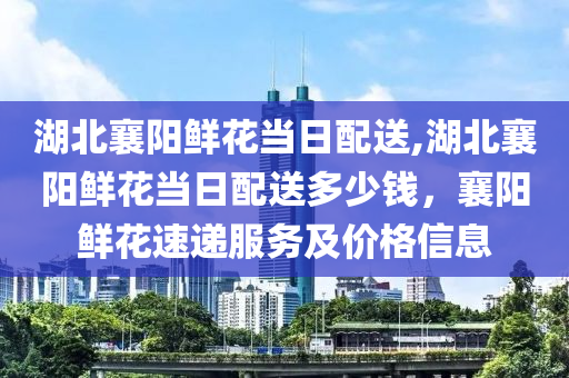 湖北襄阳鲜花当日配送,湖北襄阳鲜花当日配送多少钱，襄阳鲜花速递服务及价格信息