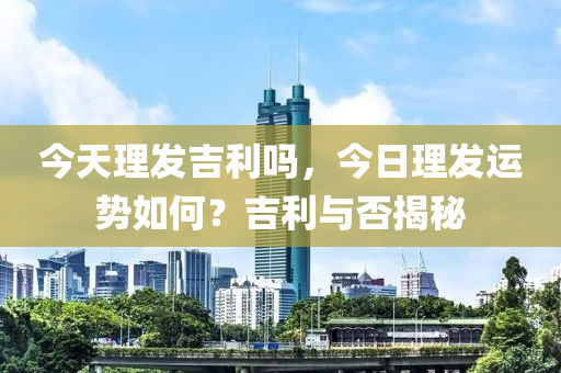 今天理发吉利吗，今日理发运势如何？吉利与否揭秘