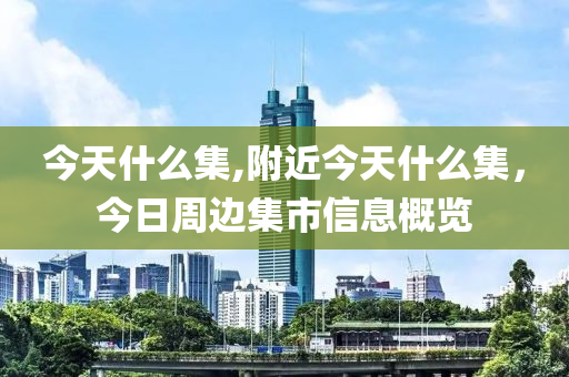 今天什么集,附近今天什么集，今日周边集市信息概览