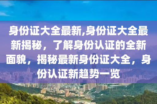 身份证大全最新,身份证大全最新揭秘，了解身份认证的全新面貌，揭秘最新身份证大全，身份认证新趋势一览