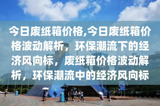 今日废纸箱价格,今日废纸箱价格波动解析，环保潮流下的经济风向标，废纸箱价格波动解析，环保潮流中的经济风向标