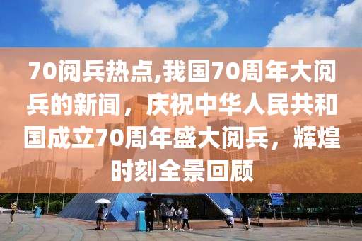 70阅兵热点,我国70周年大阅兵的新闻，庆祝中华人民共和国成立70周年盛大阅兵，辉煌时刻全景回顾