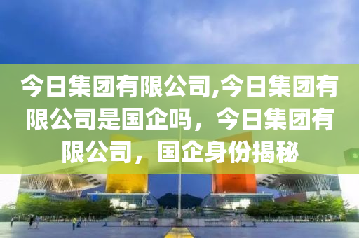 今日集团有限公司,今日集团有限公司是国企吗，今日集团有限公司，国企身份揭秘