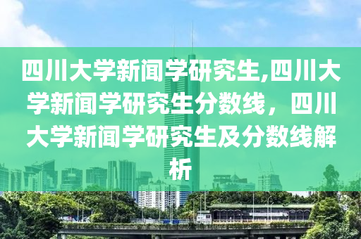 四川大学新闻学研究生,四川大学新闻学研究生分数线，四川大学新闻学研究生及分数线解析