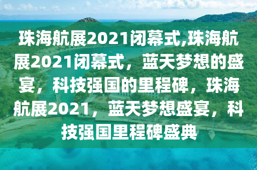 珠海航展2021闭幕式,珠海航展2021闭幕式，蓝天梦想的盛宴，科技强国的里程碑，珠海航展2021，蓝天梦想盛宴，科技强国里程碑盛典