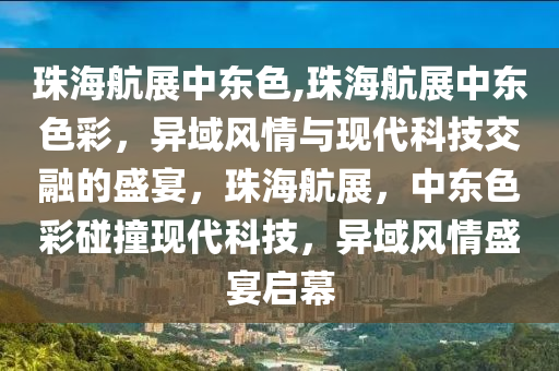 珠海航展中东色,珠海航展中东色彩，异域风情与现代科技交融的盛宴，珠海航展，中东色彩碰撞现代科技，异域风情盛宴启幕