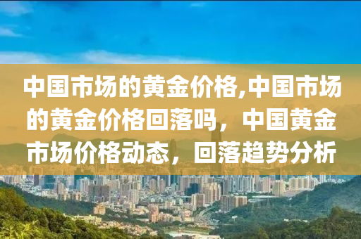 中国市场的黄金价格,中国市场的黄金价格回落吗，中国黄金市场价格动态，回落趋势分析