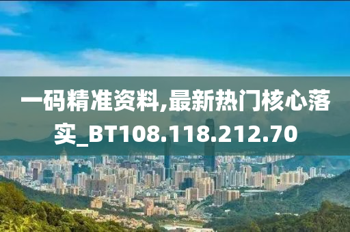 一码精准资料,最新热门核心落实_BT108.118.212.70