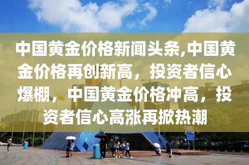 中国黄金价格新闻头条,中国黄金价格再创新高，投资者信心爆棚，中国黄金价格冲高，投资者信心高涨再掀热潮