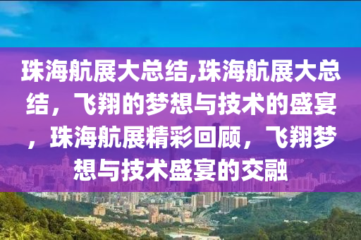 珠海航展大总结,珠海航展大总结，飞翔的梦想与技术的盛宴，珠海航展精彩回顾，飞翔梦想与技术盛宴的交融