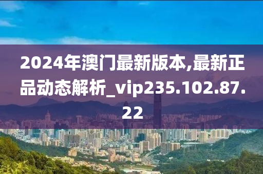 2024年澳门最新版本,最新正品动态解析_vip235.102.87.22