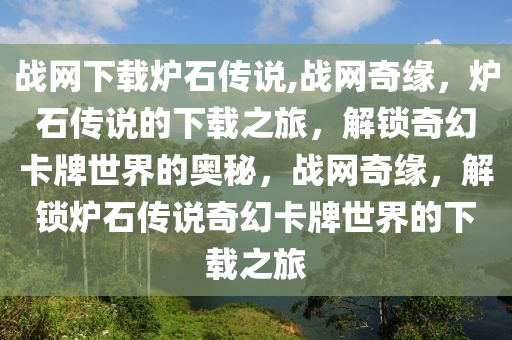 战网下载炉石传说,战网奇缘，炉石传说的下载之旅，解锁奇幻卡牌世界的奥秘，战网奇缘，解锁炉石传说奇幻卡牌世界的下载之旅