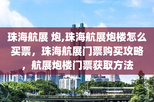 珠海航展 炮,珠海航展炮楼怎么买票，珠海航展门票购买攻略，航展炮楼门票获取方法