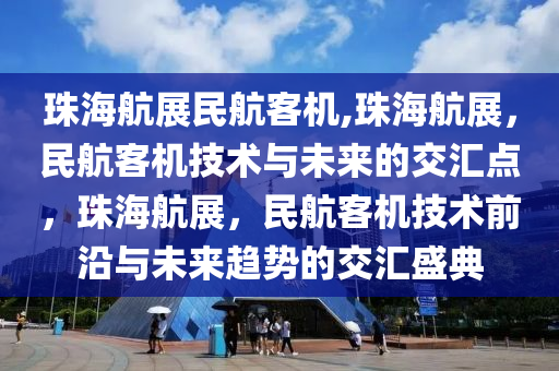 珠海航展民航客机,珠海航展，民航客机技术与未来的交汇点，珠海航展，民航客机技术前沿与未来趋势的交汇盛典