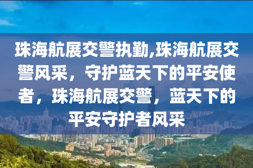 珠海航展交警执勤,珠海航展交警风采，守护蓝天下的平安使者，珠海航展交警，蓝天下的平安守护者风采