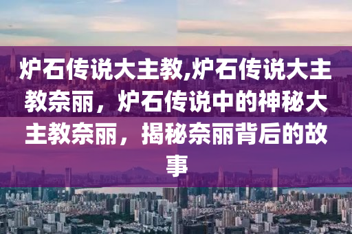 炉石传说大主教,炉石传说大主教奈丽，炉石传说中的神秘大主教奈丽，揭秘奈丽背后的故事