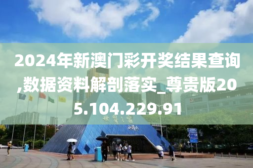 2024年新澳门彩开奖结果查询,数据资料解剖落实_尊贵版205.104.229.91